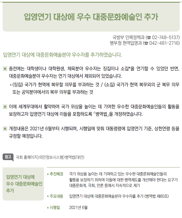 입영연기 대상에 우수 대중문화예술인 추가▶/ 추진배경 국가 위상을 높이는 데 기여하고 있는 우수한 대중문화예술인들의활동을 보장하기 위하여 이들에 대한 병역제도를 개선해야 한다는 요구가대중문화계, 국회, 언론 등에서 지속적으로 제기/ 주요내용 입영연기 대상에 대중문화예술분야 우수자를 추가 (병역법 제60조)/ 시행일 2021년 6월