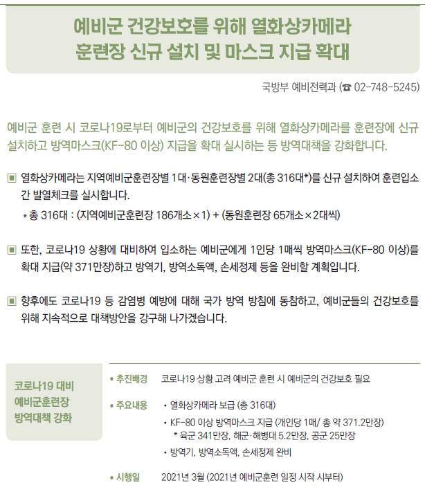 코로나19 대비 예비군훈련장 방역대책 강화▶/ 추진배경 코로나19 상황 고려 예비군 훈련 시 예비군의 건강보호 필요/ 주요내용 //열화상카메라 보급 (총 316대)//KF-80 이상 방역마스크 지급 (개인당 1매/ 총 약 371.2만장)* 육군 341만장, 해군·해병대 5.2만장, 공군 25만장//방역기, 방역소독액, 손세정제 완비/ 시행일 2021년 3월 (2021년 예비군훈련 일정 시작 시부터)