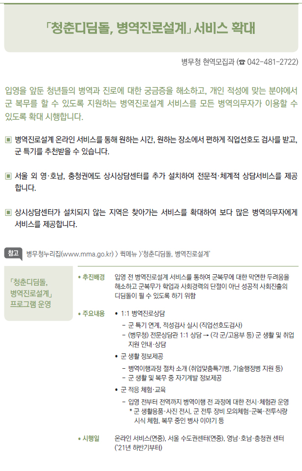 「청춘디딤돌, 병역진로설계」 프로그램 운영▶/ 추진배경 입영 전 병역진로설계 서비스를 통하여 군복무에 대한 막연한 두려움을해소하고 군복무가 학업과 사회경력의 단절이 아닌 성공적 사회진출의디딤돌이 될 수 있도록 하기 위함/ 주요내용 // 1:1 병역진로상담--군 특기 연계, 적성검사 실시 (직업선호도검사)-- (병무청) 전문상담관 1:1 상담 → (각 군/고용부 등) 군 생활 및 취업지원 안내·상담//군 생활 정보제공--병역이행과정 절차 소개 (취업맞춤특기병, 기술행정병 지원 등)--군 생활 및 복무 중 자기계발 정보제공//군 적응 체험·교육--입영 전부터 전역까지 병역이행 전 과정에 대한 전시·체험관 운영* 군 생활용품·사진 전시, 군 전투 장비 모의체험·군복·전투식량시식 체험, 복무 중인 병사 이야기 등/ 시행일 온라인 서비스(연중), 서울 수도권센터(연중), 영남·호남·충청권 센터(’21년 하반기부터)
