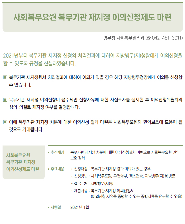 사회복무요원 복무기관 재지정 이의신청제도 마련▶/ 추진배경 복무기관 재지정 처분에 대한 이의신청절차 마련으로 사회복무요원 권익보호 강화/ 주요내용 //신청대상 : 복무기관 재지정 결과 이의가 있는 경우//신청방법 : 사회복무포털, 우편송부, 팩스전송, 지방병무(지)청 방문//접 수 처 : 지방병무(지)청//제출서류 : 복무기관 재지정 이의신청서(이의신청 사유를 증명할 수 있는 증빙서류를 요구할 수 있음)/ 시행일 2021년 1월