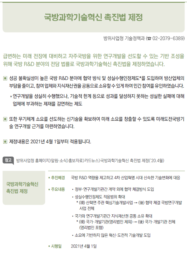 국방과학기술혁신 촉진법 제정▶/ 추진배경 국방 R&D 역량을 제고하고 4차 산업혁명 시대 신속한 기술변화에 대응/ 주요내용 //정부·연구개발기관간 계약 외에 협약 체결방식 도입//성실수행인정제도 적용범위 확대* (現) 산학연 주관 핵심기술개발사업 → (後) 협약 체결 국방연구개발사업 전체//국가와 연구개발기관간 지식재산권 공동 소유 확대* (現) 국가·개발기관(영리법인 제외) → (後) 국가·개발기관 전체(영리법인 포함)//소요에 기반하지 않은 혁신·도전적 기술개발 도입/ 시행일 2021년 4월 1일