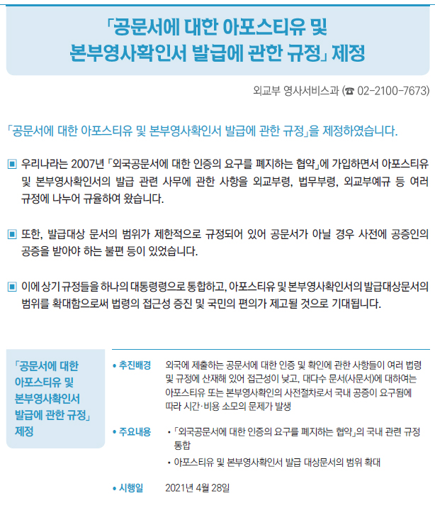「공문서에 대한 아포스티유 및 본부영사확인서 발급에 관한 규정」 제정▶/ 추진배경 외국에 제출하는 공문서에 대한 인증 및 확인에 관한 사항들이 여러 법령및 규정에 산재해 있어 접근성이 낮고, 대다수 문서(사문서)에 대하여는아포스티유 또는 본부영사확인의 사전절차로서 국내 공증이 요구됨에따라 시간·비용 소모의 문제가 발생/ 주요내용 //「외국공문서에 대한 인증의 요구를 폐지하는 협약」의 국내 관련 규정통합//아포스티유 및 본부영사확인서 발급 대상문서의 범위 확대/ 시행일 2021년 4월 28일