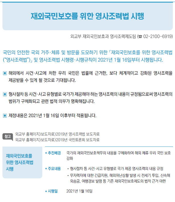 재외국민보호를 위한 영사조력법 시행▶/ 추진배경 국가의 재외국민보호책무의 내용을 구체화하여 해외 체류 우리 국민 보호강화/ 주요내용 //형사절차 등 사건·사고 유형별로 국가 제공 영사조력의 내용 규정//무자력자에 대한 긴급지원, 해외위난상황 발생 시 전세기 투입, 신속해외송금, 여행경보 발령 등 기존 재외국민보호제도의 법적 근거 마련/ 시행일 2021년 1월 16일