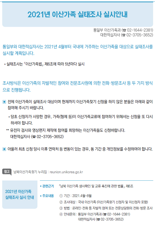 2021년 이산가족 실태조사 실시 안내▶/ 관련근거 「남북 이산가족 생사확인 및 교류 촉진에 관한 법률」 제6조/ 주요내용 ① 기간 : 2021.4월~8월② 조사대상 : 국내 이산가족 (이산가족찾기 신청자 및 미신청자 포함)③ 방법 : 온라인·전화 등 자발적 참여 또는 전문상담원의 전화·방문 조사④ 안내문의 : 통일부 이산가족과 (☎ 02-1644-2381)대한적십자사 (☎ 02-3705-3652)/ 시행일 2021년 4월