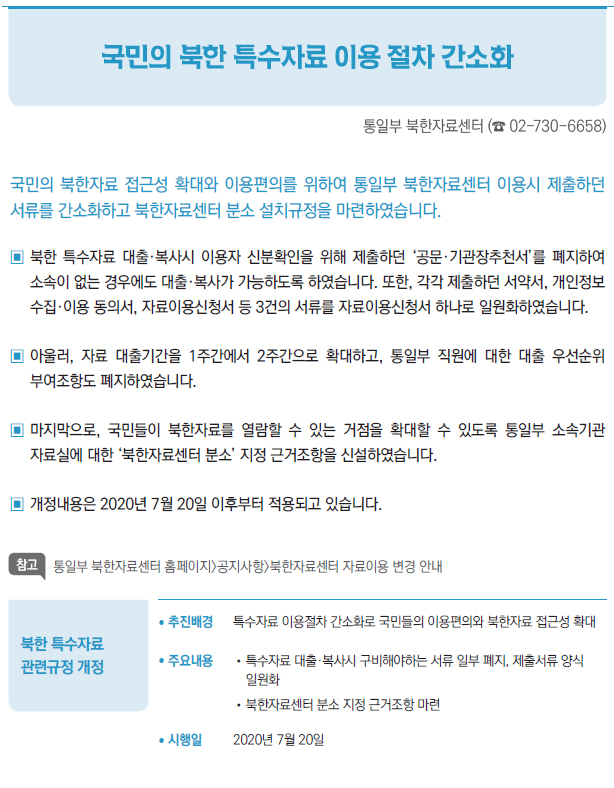 북한 특수자료 관련규정 개정▶/ 추진배경 특수자료 이용절차 간소화로 국민들의 이용편의와 북한자료 접근성 확대/ 주요내용 //특수자료 대출·복사시 구비해야하는 서류 일부 폐지, 제출서류 양식일원화//북한자료센터 분소 지정 근거조항 마련/ 시행일 2020년 7월 20일