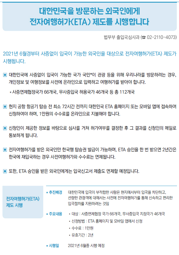 전자여행허가(ETA) 제도 시행▶/ 추진배경 대한민국에 입국이 부적합한 사람은 현지에서부터 입국을 차단하고,선량한 관광객에 대해서는 사전에 전자여행허가를 통해 신속하고 편리한입국절차를 지원하려는 것임/ 주요내용 //대상 : 사증면제협정 국가 66개국, 무사증입국 지정국가 46개국//신청방법 : ETA 홈페이지 및 모바일 앱에서 신청//수수료 : 1만원//유효기간 : 2년/ 시행일 2021년 6월중 시행 예정