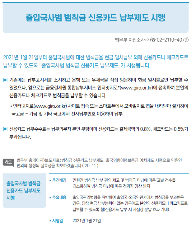 출입국사범 범칙금 신용카드 납부제도 시행▶/ 추진배경 민원인 범칙금 납부 편의 제고 및 범칙금 미납에 따른 고발 건수를최소화하여 범칙금 미납에 따른 전과자 양산 방지/ 주요내용 출입국관리법령을 위반하여 출입국·외국인관서에서 범칙금을 부과받은경우, 당장 현금 납부능력이 없는 경우에도 본인의 신용카드나 체크카드로납부할 수 있도록 함(신용카드 납부 시 사실상 분납 효과 기대)/ 시행일 2021년 1월 21일