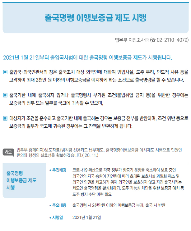 출국명령 이행보증금 제도 시행▶/ 추진배경 코로나19 확산으로 각국 정부가 항공기 운항을 축소하여 보호 중인외국인의 자국 송환이 지연됨에 따라 초래된 보호시설 과밀화 해소 및외국인 인권을 제고하기 위해 외국인을 보호하지 않고 자진 출국시키는제도인 출국명령을 활성화하되, 도주 가능성 차단을 위한 보증금 예치 등도주 방지 수단 마련 필요/ 주요내용 출국명령 시 2천만원 이하의 이행보증금 부과, 출국 시 반환/ 시행일 2021년 1월 21일