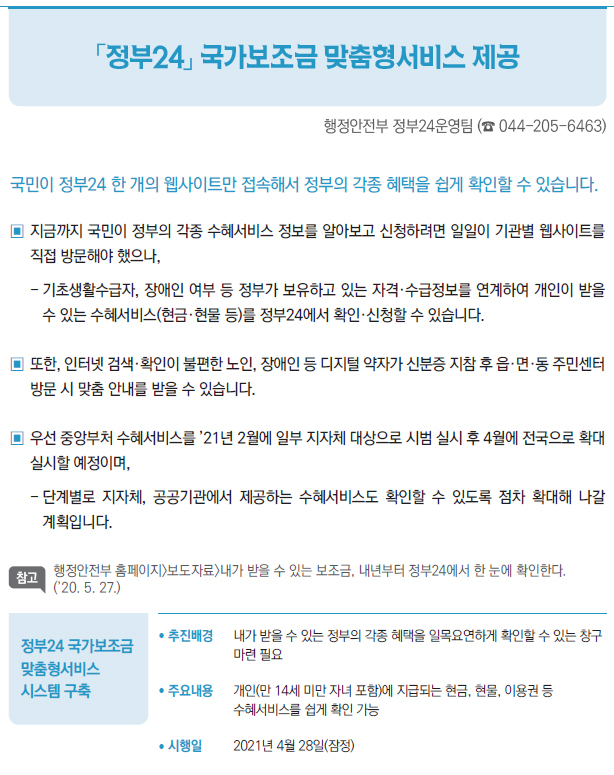 정부24 국가보조금 맞춤형서비스 시스템 구축▶/ 추진배경 내가 받을 수 있는 정부의 각종 혜택을 일목요연하게 확인할 수 있는 창구마련 필요/ 주요내용 개인(만 14세 미만 자녀 포함)에 지급되는 현금, 현물, 이용권 등수혜서비스를 쉽게 확인 가능/ 시행일 2021년 4월 28일(잠정)