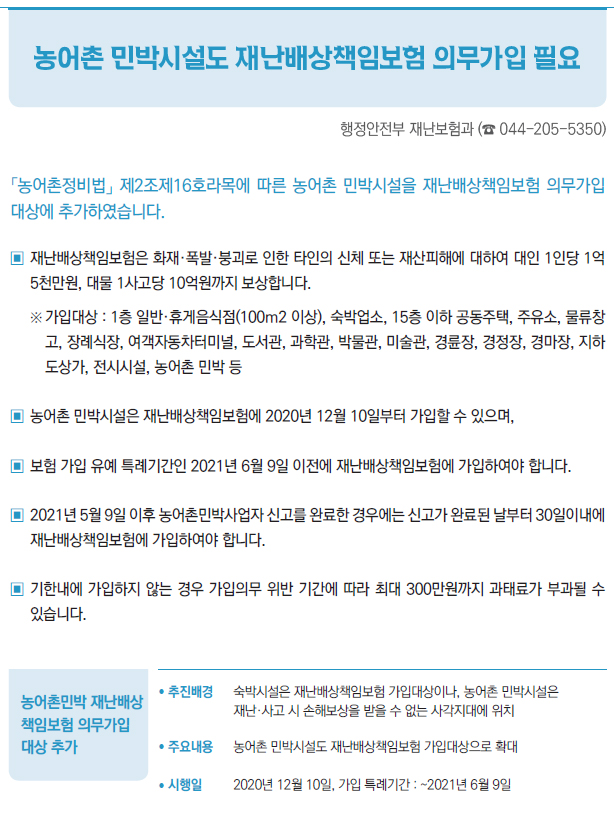 농어촌민박 재난배상 책임보험 의무가입 대상 추가▶/ 추진배경 숙박시설은 재난배상책임보험 가입대상이나, 농어촌 민박시설은재난·사고 시 손해보상을 받을 수 없는 사각지대에 위치/ 주요내용 농어촌 민박시설도 재난배상책임보험 가입대상으로 확대/ 시행일 2020년 12월 10일, 가입 특례기간 : ~2021년 6월 9일