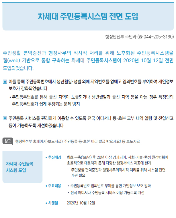 차세대 주민등록 시스템 도입▶/ 추진배경 최초 구축(’98년) 후 20년 이상 경과되어, 사회·기술·행정 환경변화에효율적으로 대응하지 못해 다양한 행정서비스 제공에 한계--주민생활 편익증진과 행정사무의적시적 처리를 위해 시스템 전면개편 필요/ 주요내용 //주민등록번호 임의번호 부여를 통한 개인정보 보호 강화//전국 어디서나 주민등록 서비스 이용 가능토록 개선/ 시행일 2020년 10월 12일