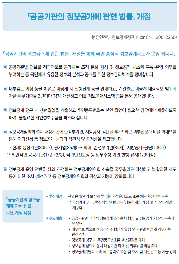 「공공기관의 정보공 개에 관한 법률」 주요 개정 내용▶/ 추진배경 폭넓은 알권리 보장과 투명한 국정운영으로 소통하는 혁신정부 구현* 국정과제 8-1. 혁신적인 열린 정부(정보공개법 개정 및 시스템 전면재구축)/ 주요내용 //공공기관별 적극적 정보공개 조직문화 형성 및 정보공개 시스템 구축의무 부여//내부검토 등으로 비공개시 진행단계 알림 및 기관별 비공개 세부기준관리 강화//정보공개 청구 시 주민등록번호를 생년월일로 대체//정보공개 심의회 설치 대상기관 확대 및 외부위원 비율 확대//정보공개위원회 소속 국무총리로 격상 및 조사 및 개선권고 등 기능 강화/ 시행일 2021년 12월 22일