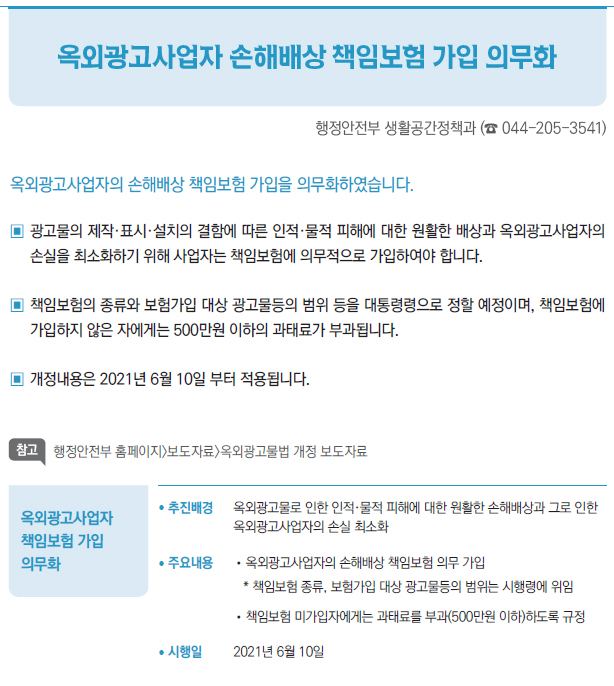 옥외광고사업자 책임보험 가입 의무화▶/ 추진배경 옥외광고물로 인한 인적·물적 피해에 대한 원활한 손해배상과 그로 인한옥외광고사업자의 손실 최소화/ 주요내용 //옥외광고사업자의 손해배상 책임보험 의무 가입* 책임보험 종류, 보험가입 대상 광고물등의 범위는 시행령에 위임//책임보험 미가입자에게는 과태료를 부과(500만원 이하)하도록 규정/ 시행일 2021년 6월 10일