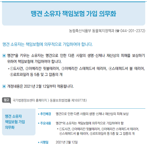 맹견 소유자 책임보험 가입 의무화▶/ 추진배경 맹견으로 인한 다른 사람의 생명·신체나 재산상의 피해 보상/ 주요내용 맹견*의 소유자는 책임보험에 의무적으로 가입하여야 함* ①도사견, ②아메리칸 핏불테리어, ③아메리칸 스태퍼드셔 테리어,④스태퍼드셔 불 테리어, ⑤로트와일러 등 5종 및 그 잡종의 개/ 시행일 2021년 2월 12일