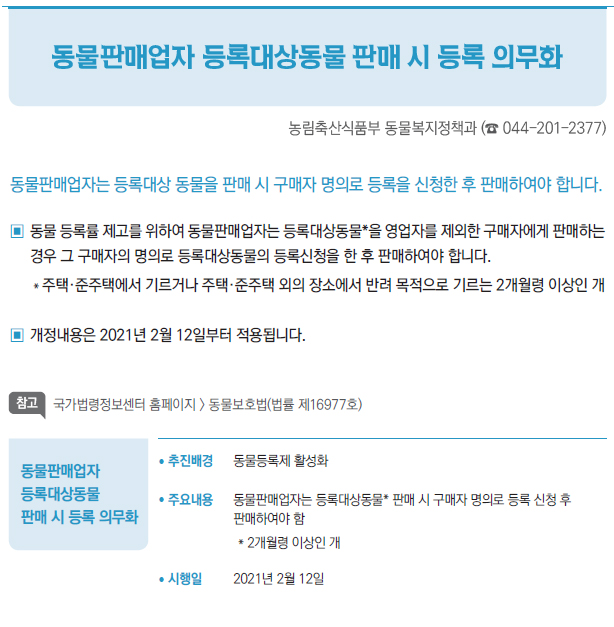 동물판매업자 등록대상동물 판매 시 등록 의무화▶/ 추진배경 동물등록제 활성화/ 주요내용 동물판매업자는 등록대상동물* 판매 시 구매자 명의로 등록 신청 후판매하여야 함* 2개월령 이상인 개/ 시행일 2021년 2월 12일
