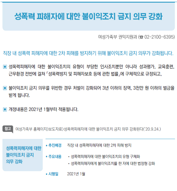 성폭력피해자에 대한 불이익조치 금지 의무 강화▶/ 추진배경 직장 내 성폭력피해자에 대한 2차 피해 방지/ 주요내용 //성폭력피해자에 대한 불이익조치의 유형 구체화//성폭력피해자에게 불이익조치를 한 자에 대한 법정형 강화/ 시행일 2021년 1월