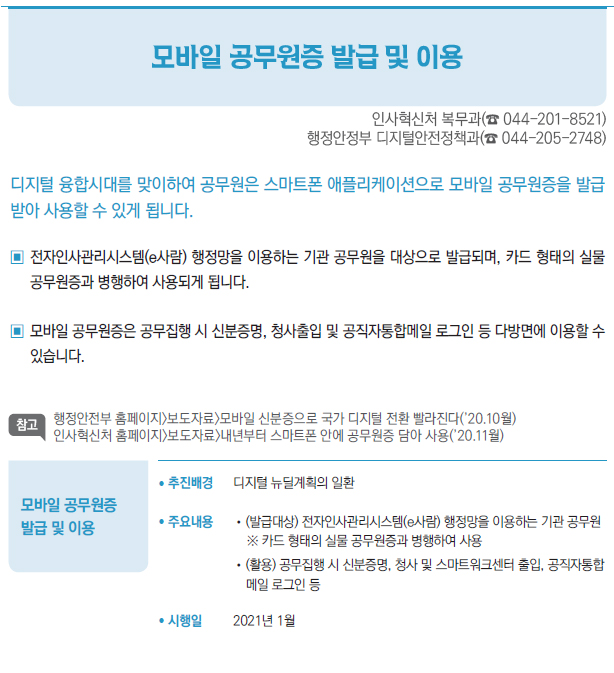 모바일 공무원증 발급 및 이용▶/ 추진배경 디지털 뉴딜계획의 일환/ 주요내용 //(발급대상) 전자인사관리시스템(e사람) 행정망을 이용하는 기관 공무원※ 카드 형태의 실물 공무원증과 병행하여 사용//(활용) 공무집행 시 신분증명, 청사 및 스마트워크센터 출입, 공직자통합메일 로그인 등/ 시행일 2021년 1월