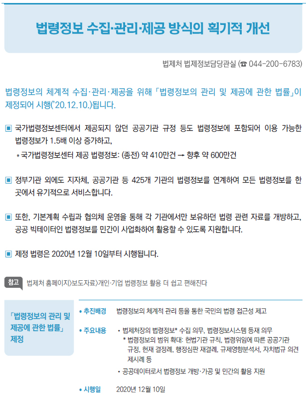 「법령정보의 관리 및 제공에 관한 법률」 제정▶/ 추진배경 법령정보의 체계적 관리 등을 통한 국민의 법령 접근성 제고/ 주요내용 //법제처장의 법령정보* 수집 의무, 법령정보시스템 등재 의무* 법령정보의 범위 확대: 헌법기관 규칙, 법령위임에 따른 공공기관규정, 헌재 결정례, 행정심판 재결례, 규제영향분석서, 자치법규 의견제시례 등//공공데이터로서 법령정보 개방·가공 및 민간의 활용 지원/ 시행일 2020년 12월 10일