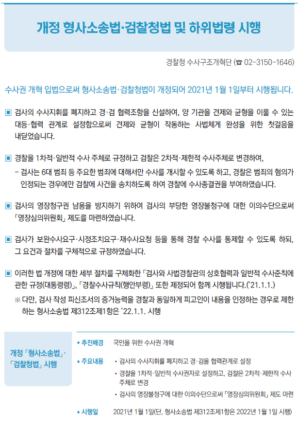 개정 「형사소송법」· 「검찰청법」 시행▶/ 추진배경 국민을 위한 수사권 개혁/ 주요내용 //검사의 수사지휘를 폐지하고 경·검을 협력관계로 설정//경찰을 1차적·일반적 수사권자로 설정하고, 검찰은 2차적·제한적 수사주체로 변경//검사의 영장불청구에 대한 이의수단으로써 「영장심의위원회」 제도 마련/ 시행일 2021년 1월 1일(단, 형사소송법 제312조제1항은 2022년 1월 1일 시행)