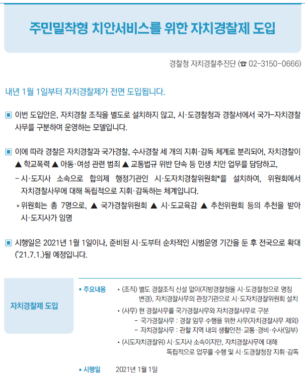 자치경찰제 도입▶/ 주요내용 //(조직) 별도 경찰조직 신설 없이(지방경찰청을 시·도경찰청으로 명칭변경), 자치경찰사무의 관장기관으로 시·도자치경찰위원회 설치//(사무) 현 경찰사무를 국가경찰사무와 자치경찰사무로 구분--국가경찰사무 : 경찰 임무 수행을 위한 사무(자치경찰사무 제외)--자치경찰사무 : 관할 지역 내의 생활안전·교통·경비·수사(일부)//(시도자치경찰위) 시·도지사 소속이지만, 자치경찰사무에 대해독립적으로 업무를 수행 및 시·도경찰청장 지휘·감독/ 시행일 2021년 1월 1일
