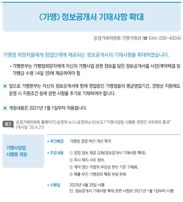 가맹사업법 시행령 개정▶/ 추진배경 가맹점 경영 여건 개선 목적/ 주요내용 ① 창업 정보 제공 강화(정보공개서 기재사항 확대),② 즉시 해지 사유 정비,③ 계약 갱신 거절의 부당성 판단 기준 구체화,④ 매출 부진 가맹점의 폐점 부담 완화/ 시행일 2020년 4월 28일 시행단, 정보공개서 기재사항 확대 관련 사항은 2021년 1월 1일부터 시행
