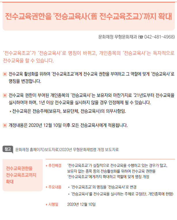 전수교육권한을 전수교육조교까지 확대▶/ 추진배경 ‘전수교육조교’가 실질적으로 전수교육을 수행하고 있는 경우가 많고,보유자 없는 종목 등의 전승활성화를 위하여 전수교육 권한을‘전수교육조교’에게까지 확대하고 역할에 맞게 명칭 개정/ 주요내용 //‘전수교육조교’의 명칭을 ‘전승교육사’로 변경//‘전승교육사’를 전수교육을 실시하는 주체로 규정(단, 개인종목에 한함)/ 시행일 2020년 12월 10일
