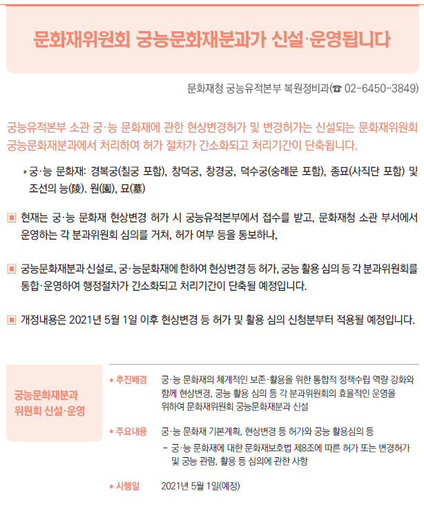 궁능문화재분과 위원회 신설·운영▶/ 추진배경 궁·능 문화재의 체계적인 보존·활용을 위한 통합적 정책수립 역량 강화와함께 현상변경, 궁능 활용 심의 등 각 분과위원회의 효율적인 운영을위하여 문화재위원회 궁능문화재분과 신설/ 주요내용 궁·능 문화재 기본계획, 현상변경 등 허가와 궁능 활용심의 등--궁·능 문화재에 대한 문화재보호법 제8조에 따른 허가 또는 변경허가및 궁능 관람, 활용 등 심의에 관한 사항/ 시행일 2021년 5월 1일(예정)