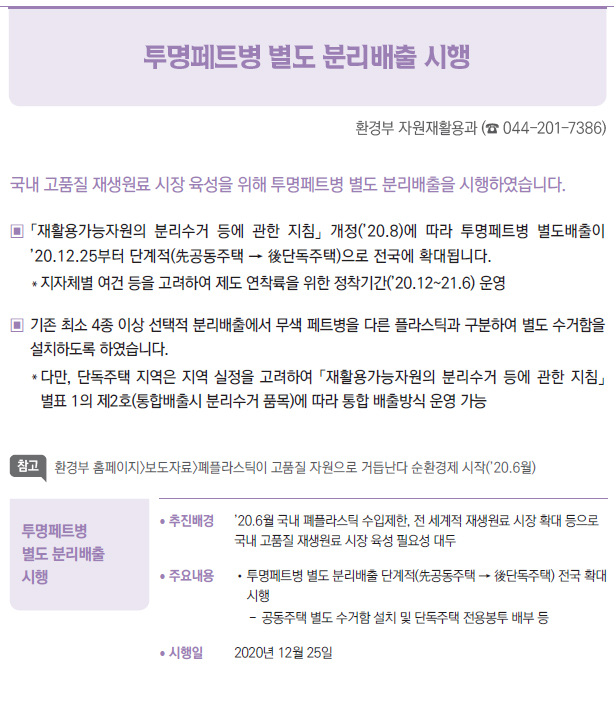 투명페트병 별도 분리배출시행 ▶/ 추진배경 ’20.6월 국내 폐플라스틱 수입제한, 전 세계적 재생원료 시장 확대 등으로국내 고품질 재생원료 시장 육성 필요성 대두/ 주요내용 //투명페트병 별도 분리배출 단계적(先공동주택 → 後단독주택) 전국 확대시행--공동주택 별도 수거함 설치 및 단독주택 전용봉투 배부 등/ 시행일 2020년 12월 25일