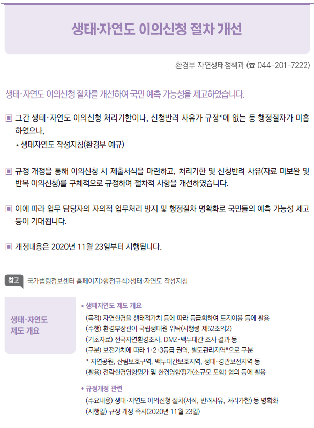 생태·자연도 제도 개요▶/ 생태자연도 제도 개요(목적) 자연환경을 생태적가치 등에 따라 등급화하여 토지이용 등에 활용(수행) 환경부장관이 국립생태원 위탁(시행령 제52조의2)(기초자료) 전국자연환경조사, DMZ·백두대간 조사 결과 등(구분) 보전가치에 따라 1·2·3등급 권역, 별도관리지역*으로 구분* 자연공원, 산림보호구역, 백두대간보호지역, 생태·경관보전지역 등(활용) 전략환경영향평가 및 환경영향평가(소규모 포함) 협의 등에 활용/ 규정개정 관련(주요내용) 생태·자연도 이의신청 절차(서식, 반려사유, 처리가한) 등 명확화(시행일) 규정 개정 즉시(2020년 11월 23일)