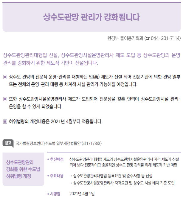 상수도관망관리 강화를 위한 수도법 하위법령 개정▶/ 추진배경 상수도관망관리대행업 제도와 상수도관망시설운영관리사 자격 제도가 신설되어 보다 전문적이고 효율적인 상수도 관망 관리를 위해 제도적 기반 마련/ 주요내용 //상수도관망관리대행업 등록요건 및 준수사항 등 신설//상수도관망시설운영관리사 자격요건 및 상수도 시설 배치 기준 도입/ 시행일 2021년 4월 1일