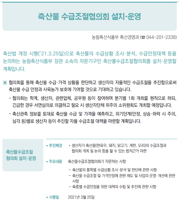 축산물수급조절 협의회 설치·운영▶/ 추진배경 //생산자가 축산물(한육우, 돼지, 닭고기, 계란, 오리)의 수급조절과협의회 개최 및 논의 등을 할 수 있는 법적근거 마련/ 주요내용 축산물수급조절협의회가 자문하는 사항--축산물의 품목별 수급상황 조사·분석 및 판단에 관한 사항--축산물 수급조절 및 가격안정에 관한 제도 및 사업의 운영·개선에 관한사항--축종별 수급안정을 위한 대책의 수립 및 추진에 관한 사항/ 시행일 2021년 3월 25일