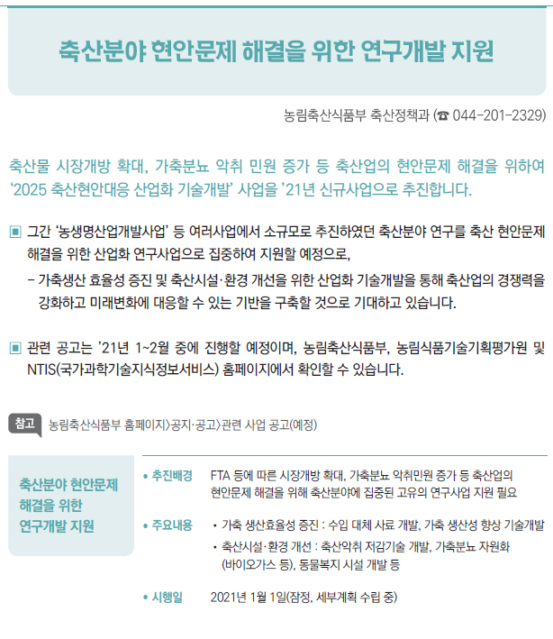 축산분야 현안문제 해결을 위한 연구개발 지원▶/ 추진배경 FTA 등에 따른 시장개방 확대, 가축분뇨 악취민원 증가 등 축산업의현안문제 해결을 위해 축산분야에 집중된 고유의 연구사업 지원 필요/ 주요내용 //가축 생산효율성 증진 : 수입 대체 사료 개발, 가축 생산성 향상 기술개발//축산시설·환경 개선 : 축산악취 저감기술 개발, 가축분뇨 자원화(바이오가스 등), 동물복지 시설 개발 등/ 시행일 2021년 1월 1일(잠정, 세부계획 수립 중)