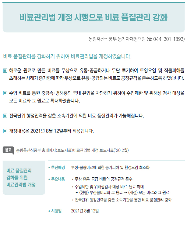 비료 품질관리 강화를 위한 비료관리법 개정▶/ 추진배경 부정·불량비료에 의한 농가피해 및 환경오염 최소화/ 주요내용 //무상 유통·공급 비료의 공정규격 준수//수입제한 및 위해성검사 대상 비료·원료 확대-- (현행) 부산물비료와 그 원료 → (개정) 모든 비료와 그 원료//전국단위 행정인력을 갖춘 소속기관을 통한 비료 품질관리 강화/ 시행일 2021년 8월 12일
