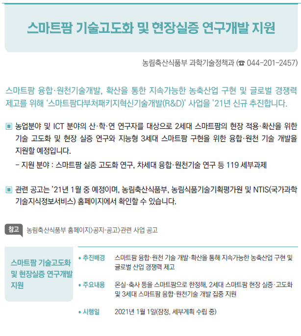 스마트팜 기술고도화 및 현장실증 연구개발 지원▶/ 추진배경 스마트팜 융합·원천 기술 개발·확산을 통해 지속가능한 농축산업 구현 및글로벌 산업 경쟁력 제고/ 주요내용 온실·축사 등을 스마트팜으로 한정해, 2세대 스마트팜 현장 실증·고도화및 3세대 스마트팜 융합·원천기술 개발 집중 지원/ 시행일 2021년 1월 1일(잠정, 세부계획 수립 중)