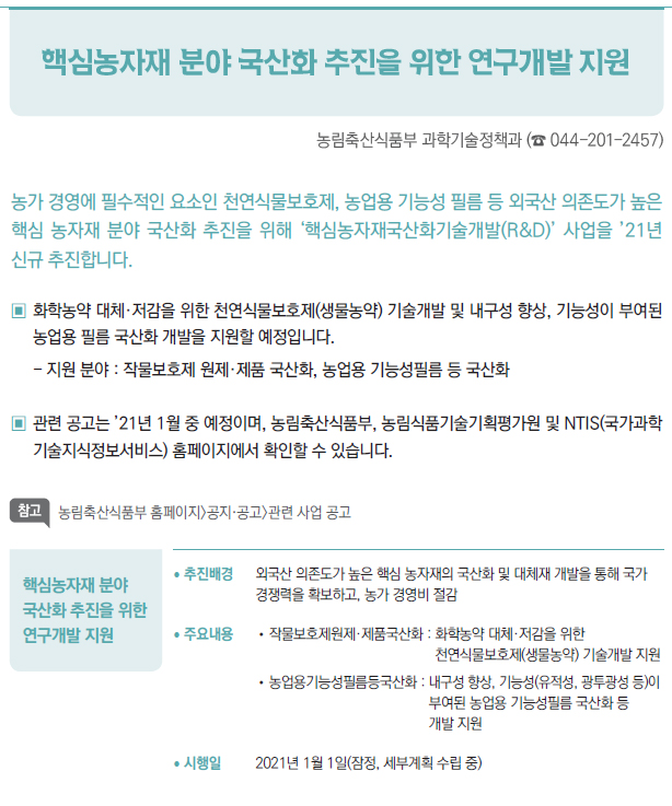 핵심농자재 분야 국산화 추진을 위한 연구개발 지원▶/ 추진배경 외국산 의존도가 높은 핵심 농자재의 국산화 및 대체재 개발을 통해 국가경쟁력을 확보하고, 농가 경영비 절감/ 주요내용 //작물보호제원제·제품국산화 : 화학농약 대체·저감을 위한천연식물보호제(생물농약) 기술개발 지원//농업용기능성필름등국산화 : 내 구성 향상, 기능성(유적성, 광투광성 등)이부여된 농업용 기능성필름 국산화 등개발 지원/ 시행일 2021년 1월 1일(잠정, 세부계획 수립 중)