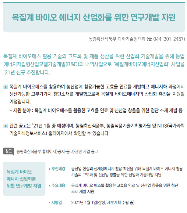 목질계 바이오 에너지 산업화를 위한 연구개발 지원▶/ 추진배경 농산업 현장의 신재생에너지 활용 확산을 위해 목질계 바이오 에너지 활용기술의 고도화 및 신산업 창출을 위한 산업화 기술개발 지원/ 주요내용 목질계 바이오 매스를 활용한 고효율 연료 및 신산업 창출을 위한 첨단소재 개발 지원/ 시행일 2021년 1월 1일(잠정, 세부계획 수립 중)