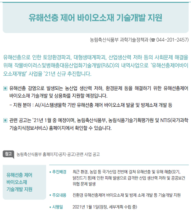 유해선충 제어 바이오소재 기술개발 지원▶/ 추진배경 최근 환경, 농업 등 국가산업 전반에 걸쳐 유해선충 및 유해 해충(모기,닭진드기 등)에 인한 피해 발생으로 급격한 산업 생산력 저하 및 공공보건위협 문제 발생/ 주요내용 친환경 유해선충제어 바이오소재 및 방제 소재 개발 등 기술개발 지원/ 시행일 2021년 1월 1일(잠정, 세부계획 수립 중)