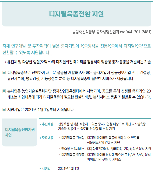 디지털육종전환지원 사업▶/ 추진배경 전통육종 방식을 적용하고 있는 종자기업을 대상으로 최신 디지털육종기술을 활용할 수 있도록 컨설팅 및 분석 지원/ 주요내용 //디지털육종 컨설팅 : 디지털 데이터를 육종에 활용할 수 있도록생물정보기업 컨설팅 지원//맞춤형 분석서비스 : 대용량유전자분석, 병리검정, 기능성성분 분석 지원//디지털육종 플랫폼 : 디지털 데이터 분석에 필요한 IT H/W, S/W, 분석파이프라인 구축 및 서비스/ 시행일 2021년 1월 1일