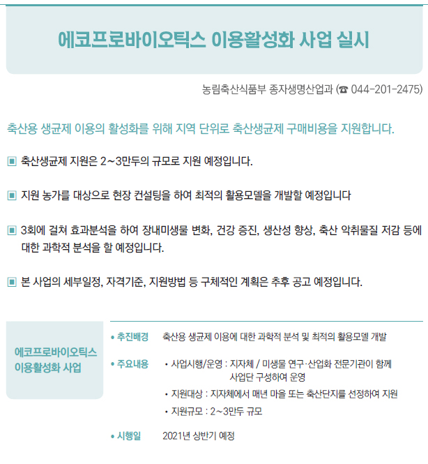 에코프로바이오틱스 이용활성화 사업▶/ 추진배경 축산용 생균제 이용에 대한 과학적 분석 및 최적의 활용모델 개발/ 주요내용 //사업시행/운영 : 지자체 / 미생물 연구·산업화 전문기관이 함께사업단 구성하여 운영//지원대상 : 지자체에서 매년 마을 또는 축산단지를 선정하여 지원//지원규모 : 2∼3만두 규모/ 시행일 2021년 상반기 예