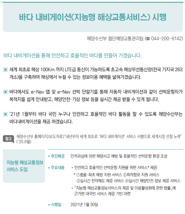 지능형 해상교통정보 서비스 도입▶/ 추진배경 인적과실에 의한 해양사고 예방 및 효율적인 선박운항 환경 조성/ 주요내용 //안전하고 효율적인 선박운항 지원을 위한 서비스* 제공* ①충돌·좌초 예방 지원 서비스 ②최적항로 지원 서비스③실시간 전자해도 제공 서비스 ④실시간 해양안전 정보 제공 서비스//「지능형 해상교통정보서비스의 제공 및 이용활성화에 관한 법률」에근거한 대국민 서비스 제공 기반 마련/ 시행일 2021년 1월 30일