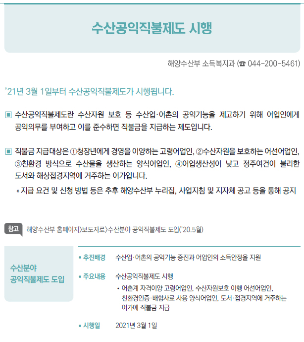 수산분야 공익직불제도 도입▶/ 추진배경 수산업·어촌의 공익기능 증진과 어업인의 소득안정을 지원/ 주요내용 수산공익직불제도 시행//어촌계 자격이양 고령어업인, 수산자원보호 이행 어선어업인,친환경인증·배합사료 사용 양식어업인, 도서·접경지역에 거주하는어가에 직불금 지급/ 시행일 2021년 3월 1일