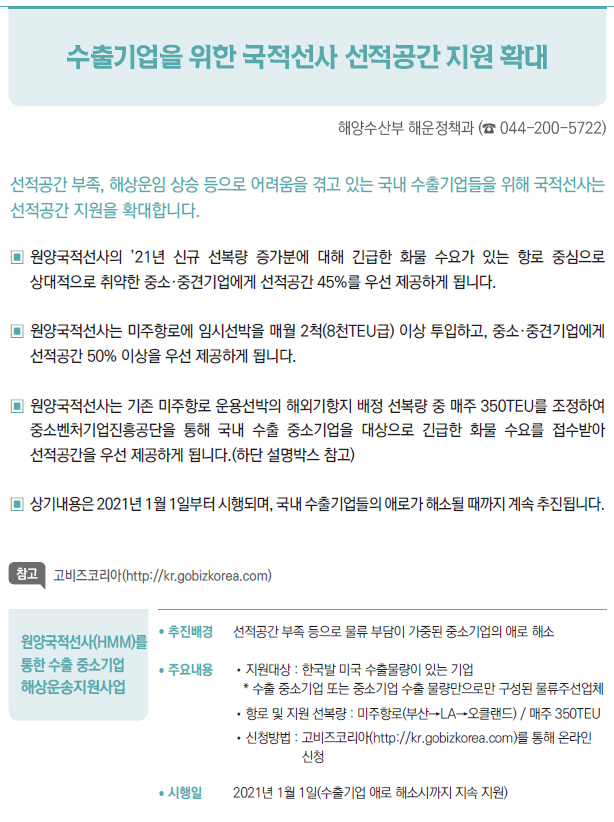 원양국적선사(HMM)를 통한 수출 중소기업 해상운송지원사업▶/ 추진배경 선적공간 부족 등으로 물류 부담이 가중된 중소기업의 애로 해소/ 주요내용 //지원대상 : 한국발 미국 수출물량이 있는 기업* 수출 중소기업 또는 중소기업 수출 물량만으로만 구성된 물류주선업체//항로 및 지원 선복량 : 미주항로(부산→LA→오클랜드) / 매주 350TEU//신청방법 : 고비즈코리아(http://kr.gobizkorea.com)를 통해 온라인신청/ 시행일 2021년 1월 1일(수출기업 애로 해소시까지 지속 지원)