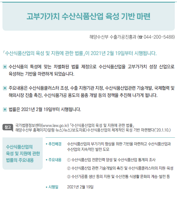 수산식품산업의 육성 및 지원에 관한 법률의 주요내용▶/ 추진배경 수산식품산업의 부가가치 향상을 위한 기반을 마련하고 수산식품산업과수산업의 지속적인 발전 도모/ 주요내용 ① 수산식품산업 전문인력 양성 및 수산식품산업 통계의 조사② 수산식품산업 관련 기술개발의 촉진 및 수산식품클러스터의 지원·육성③ 수산가공품 생산 등의 지원 및 수산전통 식생활 문화의 계승·발전 등/ 시행일 2021년 2월 19일