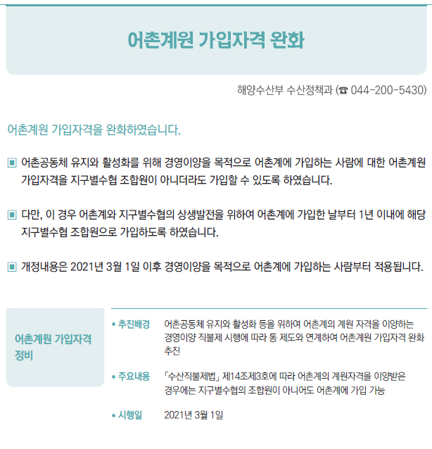 어촌계원 가입자격 정비▶/ 추진배경 어촌공동체 유지와 활성화 등을 위하여 어촌계의 계원 자격을 이양하는경영이양 직불제 시행에 따라 동 제도와 연계하여 어촌계원 가입자격 완화추진/ 주요내용 「수산직불제법」 제14조제3호에 따라 어촌계의 계원자격을 이양받은경우에는 지구별수협의 조합원이 아니어도 어촌계에 가입 가능/ 시행일 2021년 3월 1일