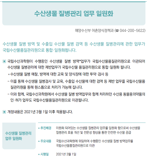 수산생물 질병관리 업무 일원화▶/ 추진배경 이원화 되어있는 수산생물 질병관리 업무를 일원화 함으로써 수산생물질병관리 효율 개선 및 전문성 향상을 통한 안전한 수산물 공급/ 주요내용 국립수산과학원에 위임하여 수행중인 수산생물 질병 방역업무를국립수산물품질관리원으로 이관/ 시행일 2021년 3월 1일