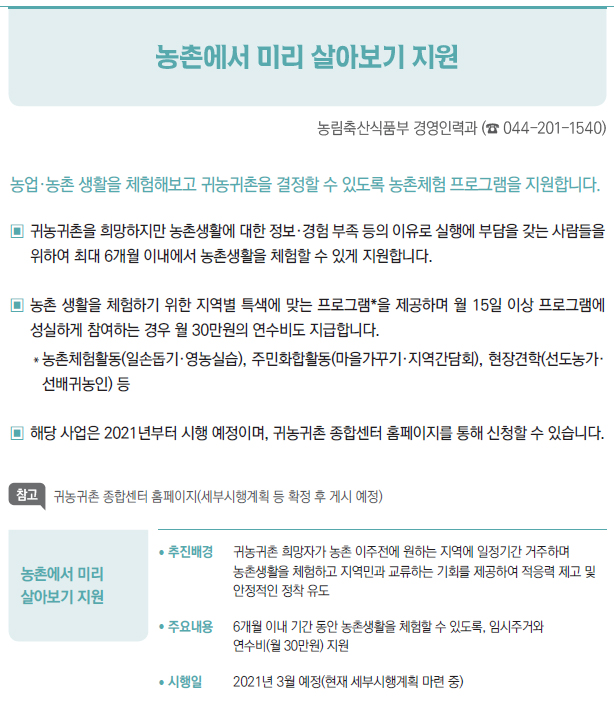 농촌에서 미리 살아보기 지원▶/ 추진배경 귀농귀촌 희망자가 농촌 이주전에 원하는 지역에 일정기간 거주하며농촌생활을 체험하고 지역민과 교류하는 기회를 제공하여 적응력 제고 및안정적인 정착 유도/ 주요내용 6개월 이내 기간 동안 농촌생활을 체험할 수 있도록, 임시주거와연수비(월 30만원) 지원/ 시행일 2021년 3월 예정(현재 세부시행계획 마련 중)