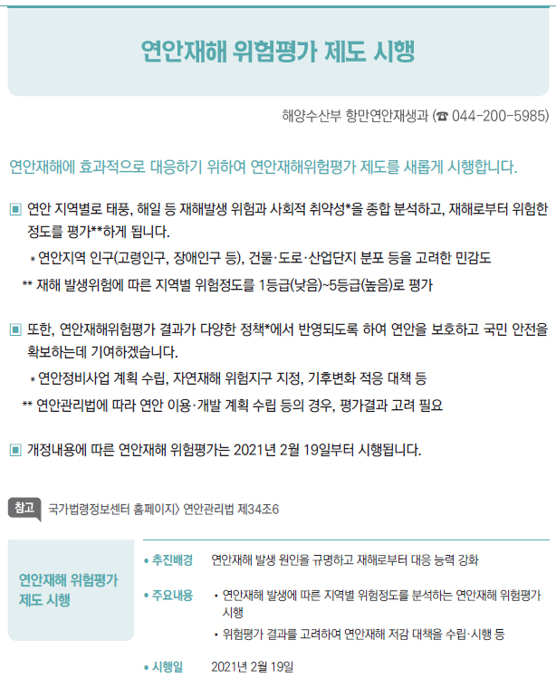 연안재해 위험평가 제도 시행▶/ 추진배경 연안재해 발생 원인을 규명하고 재해로부터 대응 능력 강화/ 주요내용 //연안재해 발생에 따른 지역별 위험정도를 분석하는 연안재해 위험평가시행//위험평가 결과를 고려하여 연안재해 저감 대책을 수립·시행 등/ 시행일 2021년 2월 19일