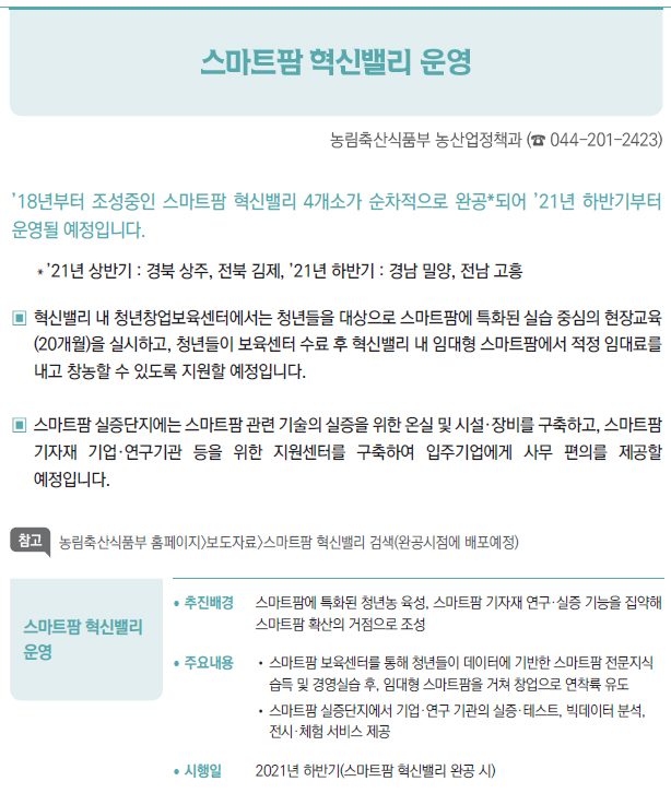 스마트팜 혁신밸리 운영▶/ 추진배경 스마트팜에 특화된 청년농 육성, 스마트팜 기자재 연구·실증 기능을 집약해스마트팜 확산의 거점으로 조성/ 주요내용 //스마트팜 보육센터를 통해 청년들이 데이터에 기반한 스마트팜 전문지식습득 및 경영실습 후, 임대형 스마트팜을 거쳐 창업으로 연착륙 유도//스마트팜 실증단지에서 기업·연구 기관의 실증·테스트, 빅데이터 분석,전시·체험 서비스 제공/ 시행일 2021년 하반기(스마트팜 혁신밸리 완공 시)