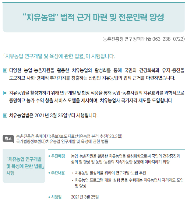 「치유농업 연구개발 및 육성에 관한 법률」 시행▶/ 추진배경 농업·농촌자원을 활용한 치유농업을 활성화함으로써 국민의 건강증진과삶의 질 향상 및 농업·농촌의 지속가능한 성장에 이바지하기 위함/ 주요내용 //치유농업 활성화를 위하여 연구개발·보급 추진//치유농업 프로그램 개발·실행 등을 수행하는 치유농업사 자격제도 도입및 양성/ 시행일 2021년 3월 25일