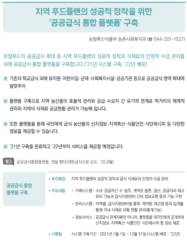 공공급식 통합 플랫폼 구축▶/ 추진배경 지역 푸드플랜의 성공적 정착과 급식 식재료의 안정적 수급 관리/ 주요내용 //거래시스템 : 수요·공급자간 수·발주, 계약은 물론, 정산, 공급자의 재고관리 기능과 급식지원센터 간의 정보교환 등의 기능 구현//관리시스템 : 지역별, 급식지원센터별 품목·계약량·재고량 등의 집계를통해 국내 식재료 유통 현황 관리(통계기능)//정보서비스 : 공 공급식 관계자뿐만 아니라, 플랫폼을 대국민에게 공개하여산지정보·지역특산·식품안전·식단레시피 등 정보 제공/ 시행일 시스템 구축기간 : 2021년 1월 1일 ~ 12월 31일 (시스템 배포 : ’22년)